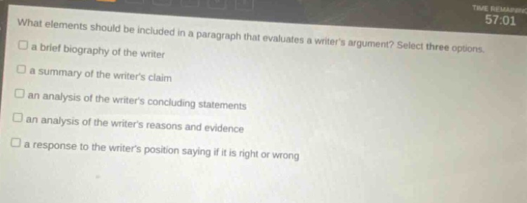 what elements should be included in a paragraph that evaluates a writers argument? select three options. a brief biography of the writer a summary of the writers claim an analysis of the writers concluding statements an analysis of the writers reasons and evidence a response to the writers position saying if it is right or wrong