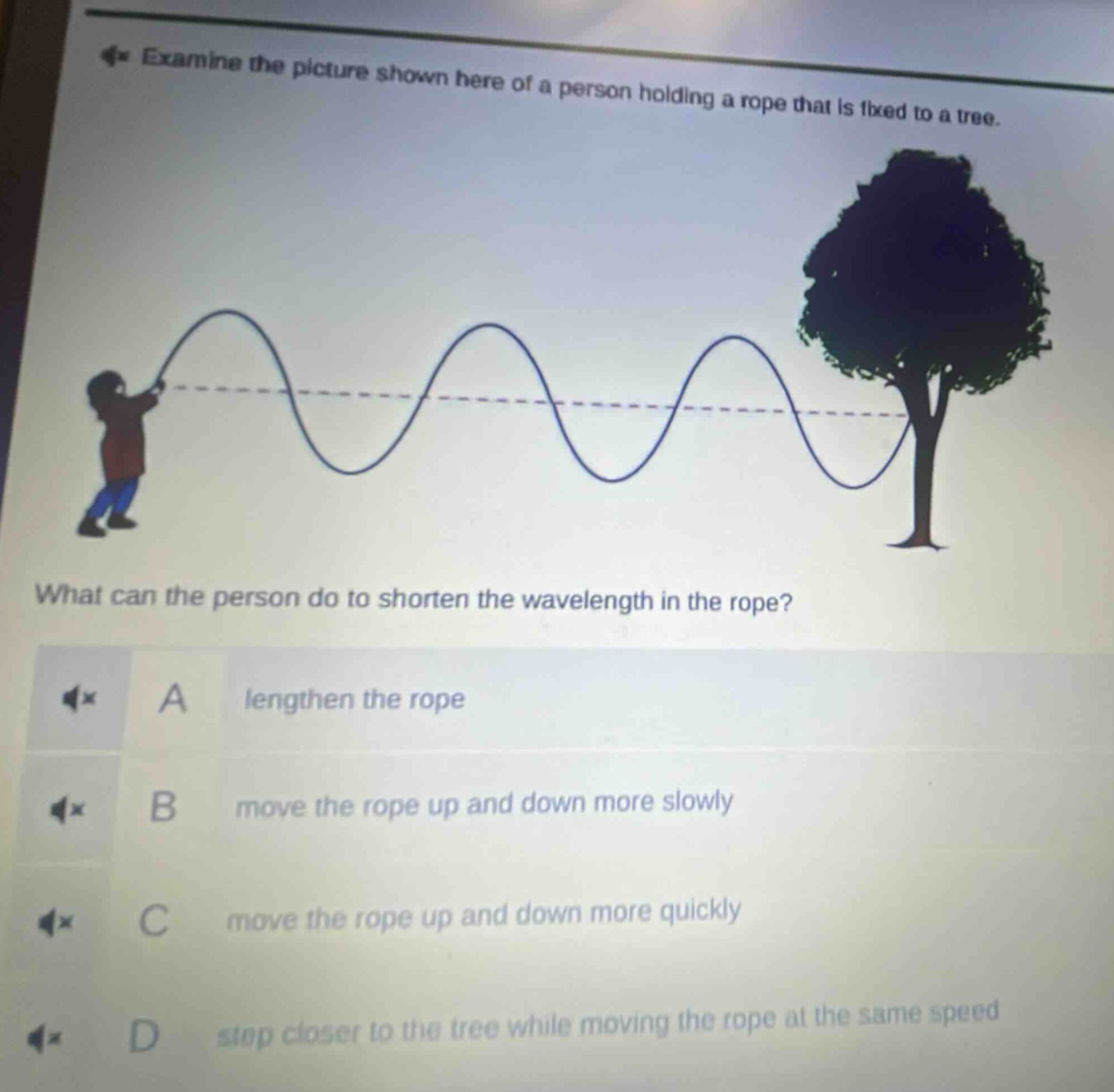 examine the picture shown here of a person holding a rope that is fixed to a tree. what can the person do to shorten the wavelength in the rope? a lengthen the rope b move the rope up and down more slowly c move the rope up and down more quickly d step closer to the tree while moving the rope at the same speed
