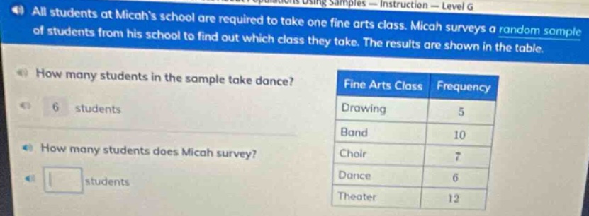 all students at micahs school are required to take one fine arts class. micah surveys a random sample of students from his school to find out which class they take. the results are shown in the table. how many students in the sample take dance? 6 students how many students does micah survey? students fine arts class frequency drawing 5 band 10 choir 7 dance 6 theater 12