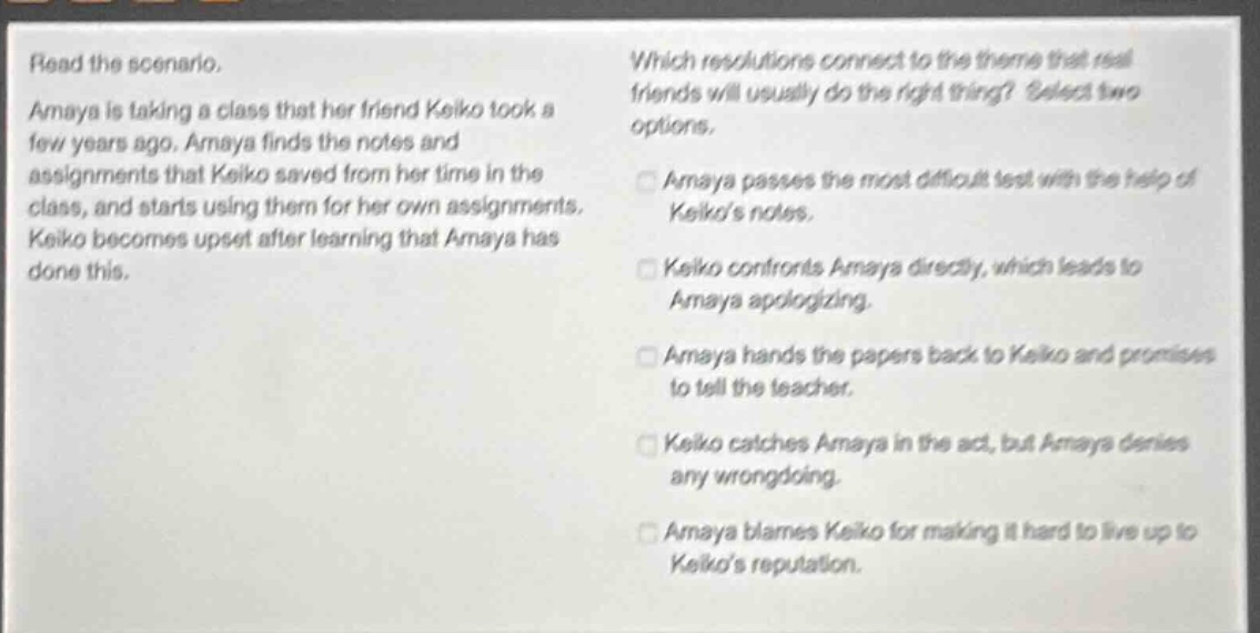 read the scenario. amaya is taking a class that her friend keiko took a few years ago. amaya finds the notes and assignments that keiko saved from her time in the class, and starts using them for her own assignments. keiko becomes upset after learning that amaya has done this. which resolutions connect to the theme that real friends will usually do the right thing? select two options. amaya passes the most difficult test with the help of keikos notes. keiko confronts amaya directly, which leads to amaya apologizing. amaya hands the papers back to keiko and promises to tell the teacher. keiko catches amaya in the act, but amaya denies any wrongdoing. amaya blames keiko for making it hard to live up to keikos reputation.