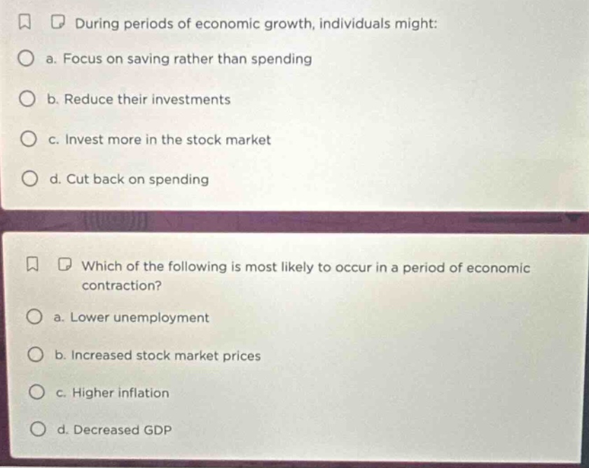 during periods of economic growth, individuals might: a. focus on saving rather than spending b. reduce their investments c. invest more in the stock market d. cut back on spending which of the following is most likely to occur in a period of economic contraction? a. lower unemployment b. increased stock market prices c. higher inflation d. decreased gdp