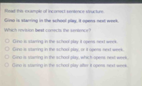 read this example of incorrect sentence structure. gino is starring in the school play, it opens next week. which revision best corrects the sentence? gino is starring in the school play it opens next week. gino is starring in the school play, or it opens next week. gino is starring in the school play, which opens next week. gino is starring in the school play after it opens next week.