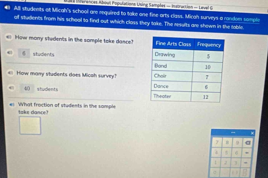 all students at micahs school are required to take one fine arts class. micah surveys a random sample of students from his school to find out which class they take. the results are shown in the table. how many students in the sample take dance? 6 students how many students does micah survey? 40 students what fraction of students in the sample take dance? fine arts class frequency drawing 5 band 10 choir 7 dance 6 theater 12