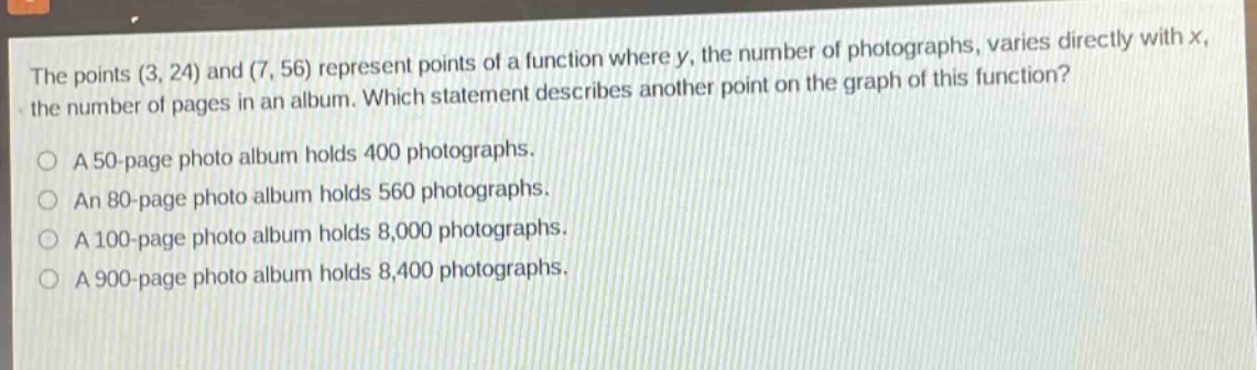 the points (3, 24) and (7, 56) represent points of a function where y, the number of photographs, varies directly with x, the number of pages in an album. which statement describes another point on the graph of this function? a 50 - page photo album holds 400 photographs. an 80 - page photo album holds 560 photographs. a 100 - page photo album holds 8,000 photographs. a 900 - page photo album holds 8,400 photographs.