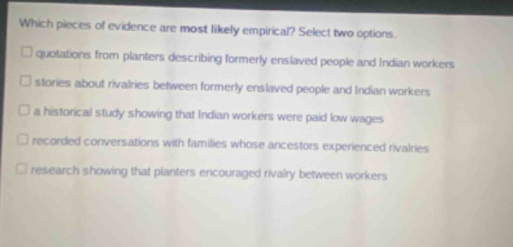 which pieces of evidence are most likely empirical? select two options. quotations from planters describing formerly enslaved people and indian workers stories about rivalries between formerly enslaved people and indian workers a historical study showing that indian workers were paid low wages recorded conversations with families whose ancestors experienced rivalries research showing that planters encouraged rivalry between workers