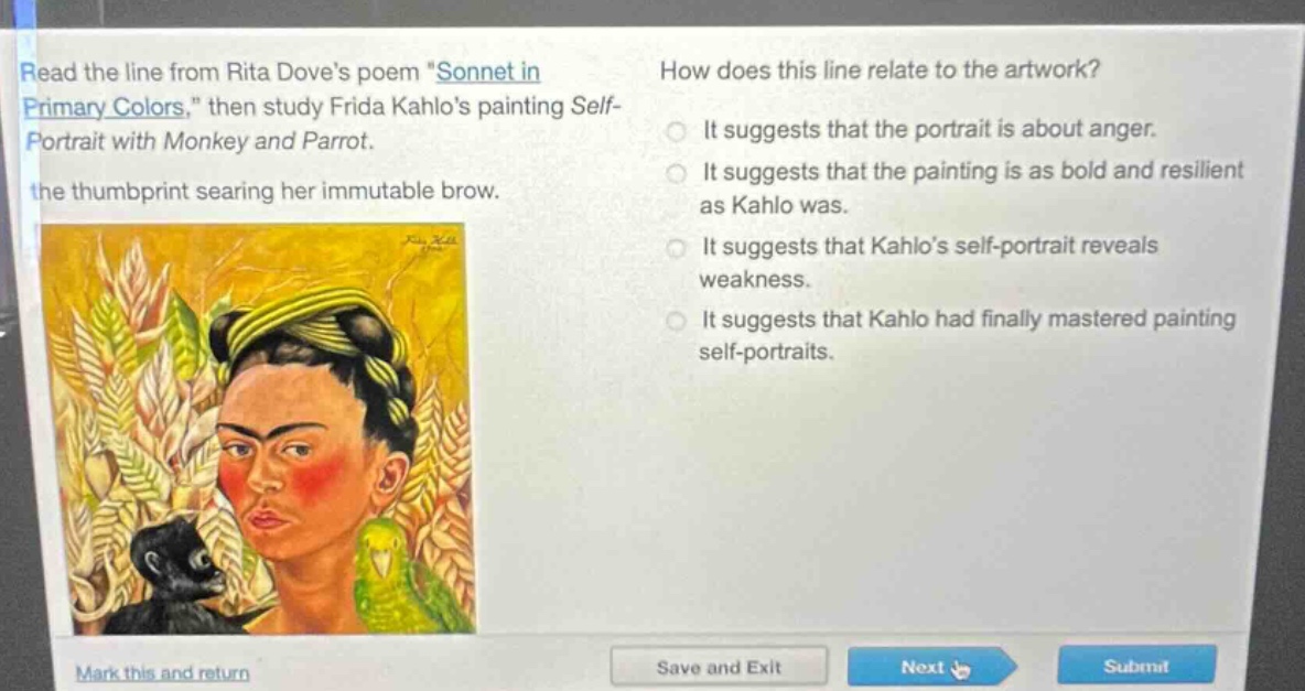 read the line from rita doves poem \sonnet in primary colors,\ then study frida kahlos painting self - portrait with monkey and parrot. the thumbprint searing her immutable brow. how does this line relate to the artwork? it suggests that the portrait is about anger. it suggests that the painting is as bold and resilient as kahlo was. it suggests that kahlos self - portrait reveals weakness. it suggests that kahlo had finally mastered painting self - portraits.