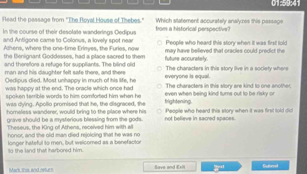 read the passage from \the royal house of thebes.\ in the course of their desolate wanderings oedipus and antigone came to colonus, a lovely spot near athens, where the one - time erinyes, the furies, now the benignant goddesses, had a place sacred to them and therefore a refuge for suppliants. the blind old man and his daughter felt safe there, and there oedipus died. most unhappy in much of his life, he was happy at the end. the oracle which once had spoken terrible words to him comforted him when he was dying. apollo promised that he, the disgraced, the homeless wanderer, would bring to the place where his grave should be a mysterious blessing from the gods. theseus, the king of athens, received him with all honor, and the old man died rejoicing that he was no longer hateful to men, but welcomed as a benefactor to the land that harbored him. which statement accurately analyzes this passage from a historical perspective? people who heard this story when it was first told may have believed that oracles could predict the future accurately. the characters in this story live in a society where everyone is equal. the characters in this story are kind to one another, even when being kind turns out to be risky or frightening. people who heard this story when it was first told did not believe in sacred spaces.