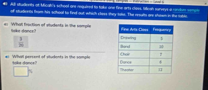 all students at micahs school are required to take one fine arts class. micah surveys a random sample of students from his school to find out which class they take. the results are shown in the table. what fraction of students in the sample take dance? 3/20 what percent of students in the sample take dance? % fine arts class frequency drawing 5 band 10 choir 7 dance 6 theater 12