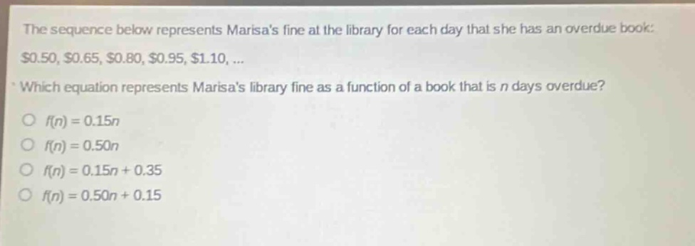 the sequence below represents marisas fine at the library for each day that she has an overdue book: $0.50, $0.65, $0.80, $0.95, $1.10, ... which equation represents marisas library fine as a function of a book that is n days overdue? f(n)=0.15n f(n)=0.50n f(n)=0.15n + 0.35 f(n)=0.50n + 0.15