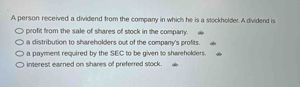 a person received a dividend from the company in which he is a stockholder. a dividend is\no profit from the sale of shares of stock in the company.\no a distribution to shareholders out of the companys profits.\no a payment required by the sec to be given to shareholders.\no interest earned on shares of preferred stock.