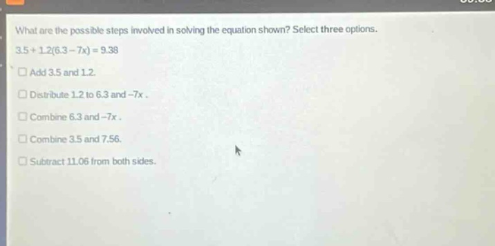 what are the possible steps involved in solving the equation shown? select three options. 3.5 + 1.2(6.3 - 7x) = 9.38 add 3.5 and 1.2. distribute 1.2 to 6.3 and -7x. combine 6.3 and -7x. combine 3.5 and 7.56. subtract 11.06 from both sides.