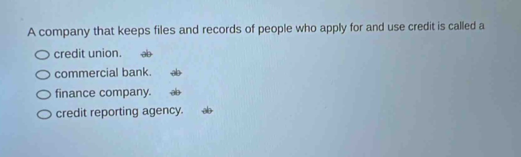 a company that keeps files and records of people who apply for and use credit is called a\ncredit union.\ncommercial bank.\nfinance company.\ncredit reporting agency.