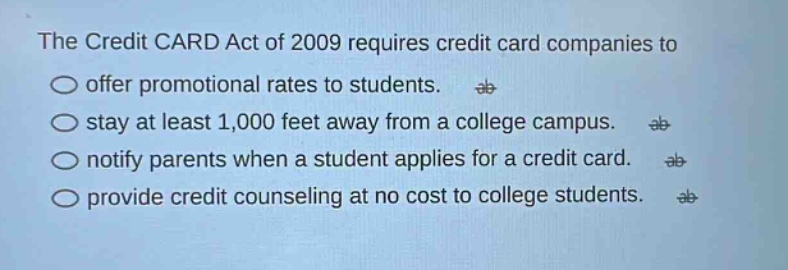 the credit card act of 2009 requires credit card companies to offer promotional rates to students. stay at least 1,000 feet away from a college campus. notify parents when a student applies for a credit card. provide credit counseling at no cost to college students.