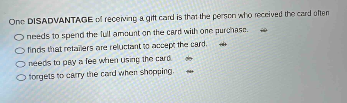one disadvantage of receiving a gift card is that the person who received the card often needs to spend the full amount on the card with one purchase. finds that retailers are reluctant to accept the card. needs to pay a fee when using the card. forgets to carry the card when shopping.