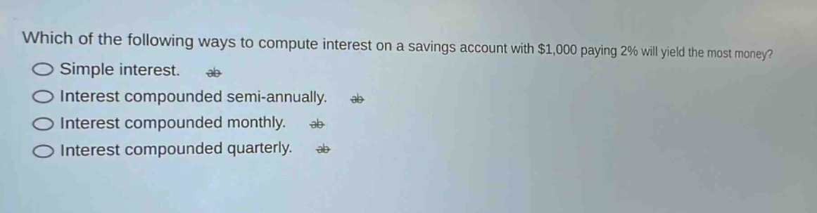 which of the following ways to compute interest on a savings account with $1,000 paying 2% will yield the most money?\nsimple interest.\ninterest compounded semi - annually.\ninterest compounded monthly.\ninterest compounded quarterly.
