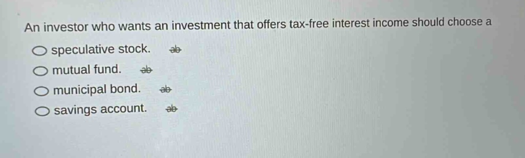 an investor who wants an investment that offers tax - free interest income should choose a\nspeculative stock.\nmutual fund.\nmunicipal bond.\nsavings account.