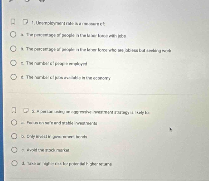 1. unemployment rate is a measure of:\n a. the percentage of people in the labor force with jobs\n b. the percentage of people in the labor force who are jobless but seeking work\n c. the number of people employed\n d. the number of jobs available in the economy\n\n2. a person using an aggressive investment strategy is likely to:\n a. focus on safe and stable investments\n b. only invest in government bonds\n c. avoid the stock market\n d. take on higher risk for potential higher returns