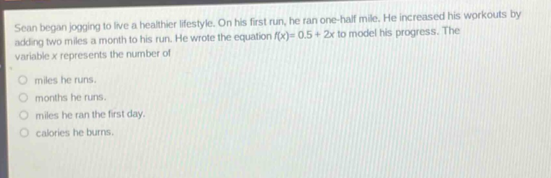 sean began jogging to live a healthier lifestyle. on his first run, he ran one - half mile. he increased his workouts by adding two miles a month to his run. he wrote the equation f(x)=0.5 + 2x to model his progress. the variable x represents the number of\nmiles he runs.\nmonths he runs.\nmiles he ran the first day.\ncalories he burns.