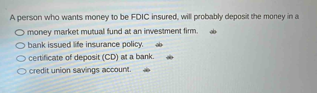 a person who wants money to be fdic insured, will probably deposit the money in a\no money market mutual fund at an investment firm.\no bank issued life insurance policy.\no certificate of deposit (cd) at a bank.\no credit union savings account.