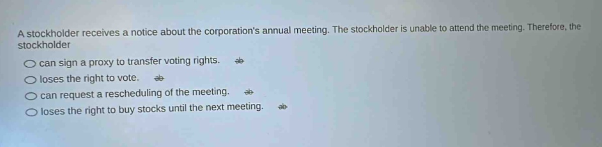 a stockholder receives a notice about the corporations annual meeting. the stockholder is unable to attend the meeting. therefore, the stockholder can sign a proxy to transfer voting rights. loses the right to vote. can request a rescheduling of the meeting. loses the right to buy stocks until the next meeting.