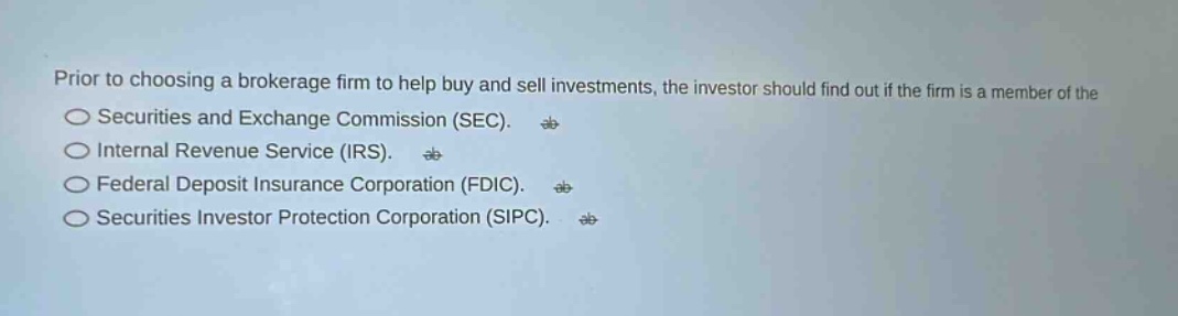 prior to choosing a brokerage firm to help buy and sell investments, the investor should find out if the firm is a member of the\nsecurities and exchange commission (sec).\ninternal revenue service (irs).\nfederal deposit insurance corporation (fdic).\nsecurities investor protection corporation (sipc).