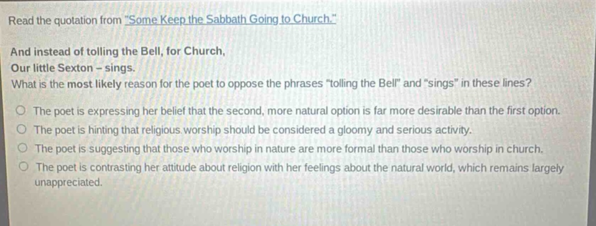 read the quotation from \some keep the sabbath going to church.\ and instead of tolling the bell, for church, our little sexton - sings. what is the most likely reason for the poet to oppose the phrases \tolling the bell\ and \sings\ in these lines? the poet is expressing her belief that the second, more natural option is far more desirable than the first option. the poet is hinting that religious worship should be considered a gloomy and serious activity. the poet is suggesting that those who worship in nature are more formal than those who worship in church. the poet is contrasting her attitude about religion with her feelings about the natural world, which remains largely unappreciated.