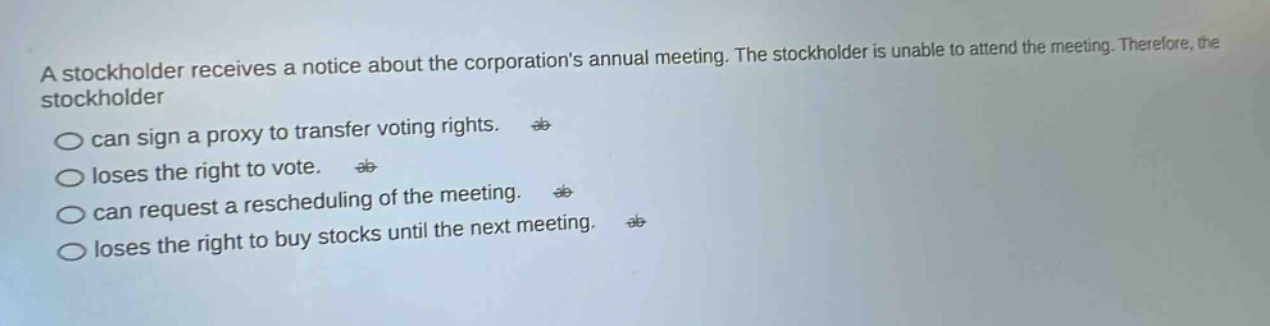 a stockholder receives a notice about the corporations annual meeting. the stockholder is unable to attend the meeting. therefore, the stockholder\ncan sign a proxy to transfer voting rights.\nloses the right to vote.\ncan request a rescheduling of the meeting.\nloses the right to buy stocks until the next meeting.