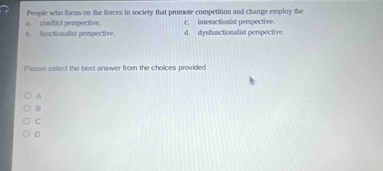 people who focus on the forces in society that promote competition and change employ the a. conflict perspective. c. interactionist perspective. b. functionalist perspective. d. dysfunctionalist perspective. please select the best answer from the choices provided o a o b o c o d