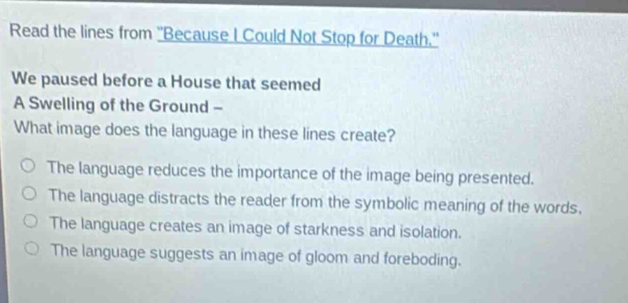 read the lines from \because i could not stop for death.\ we paused before a house that seemed a swelling of the ground - what image does the language in these lines create? the language reduces the importance of the image being presented. the language distracts the reader from the symbolic meaning of the words. the language creates an image of starkness and isolation. the language suggests an image of gloom and foreboding.