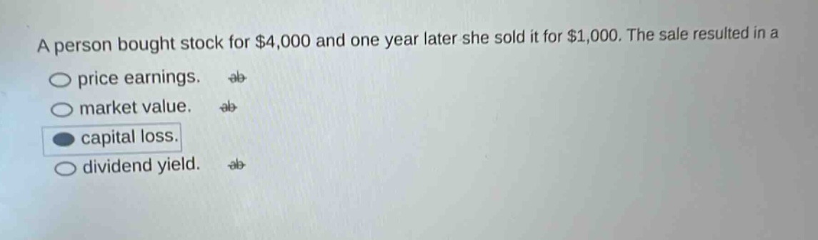 a person bought stock for $4,000 and one year later she sold it for $1,000. the sale resulted in a\nprice earnings.\nmarket value.\ncapital loss.\ndividend yield.