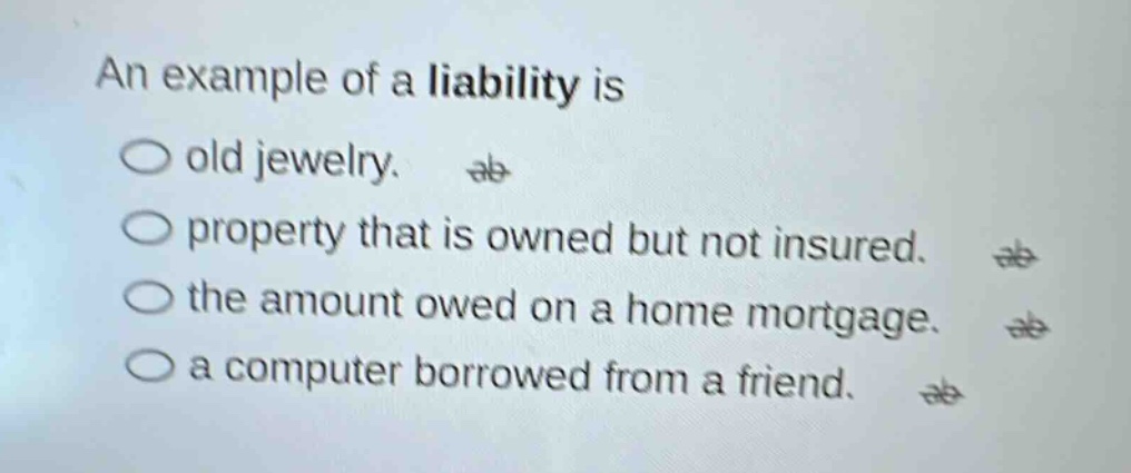 an example of a liability is\nold jewelry.\nproperty that is owned but not insured.\nthe amount owed on a home mortgage.\na computer borrowed from a friend.