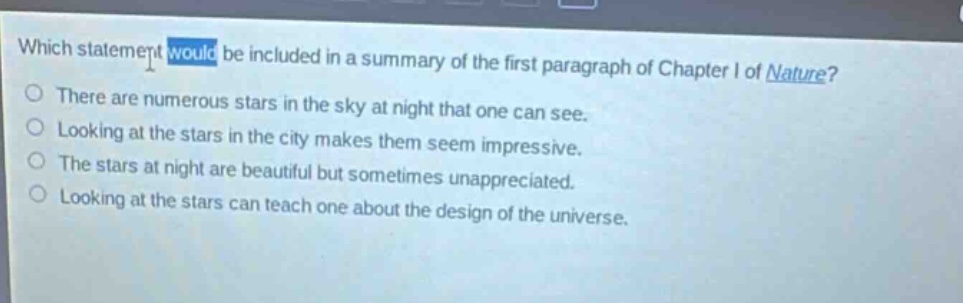 which statement would be included in a summary of the first paragraph of chapter i of nature? there are numerous stars in the sky at night that one can see. looking at the stars in the city makes them seem impressive. the stars at night are beautiful but sometimes unappreciated. looking at the stars can teach one about the design of the universe.
