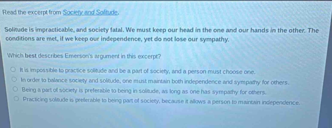 read the excerpt from society and solitude. solitude is impracticable, and society fatal. we must keep our head in the one and our hands in the other. the conditions are met, if we keep our independence, yet do not lose our sympathy. which best describes emersons argument in this excerpt? it is impossible to practice solitude and be a part of society, and a person must choose one. in order to balance society and solitude, one must maintain both independence and sympathy for others. being a part of society is preferable to being in solitude, as long as one has sympathy for others. practicing solitude is preferable to being part of society, because it allows a person to maintain independence.