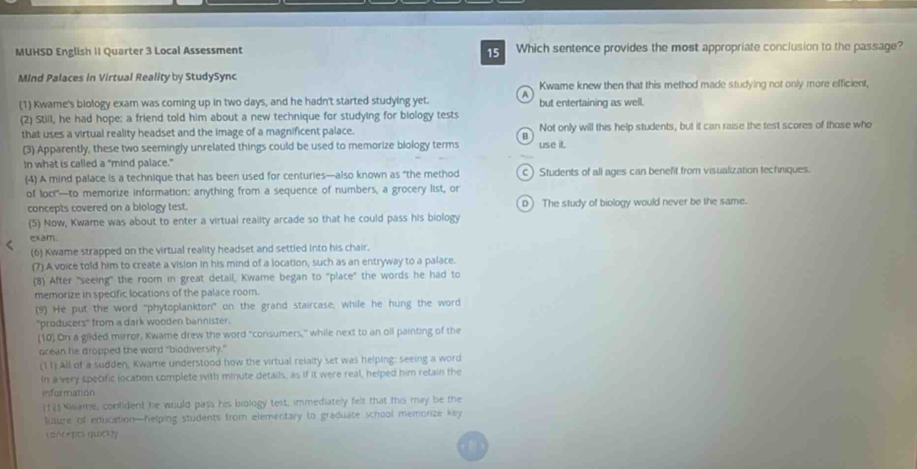 muhsd english ii quarter 3 local assessment mind palaces in virtual reality by studysync (1) kwames biology exam was coming up in two days, and he hadnt started studying yet. (2) still, he had hope: a friend told him about a new technique for studying for biology tests that uses a virtual reality headset and the image of a magnificent palace. (3) apparently, these two seemingly unrelated things could be used to memorize biology terms in what is called a \mind palace.\ (4) a mind palace is a technique that has been used for centuries - also known as \the method of loci\ - to memorize information: anything from a sequence of numbers, a grocery list, or concepts covered on a biology test. (5) now, kwame was about to enter a virtual reality arcade so that he could pass his biology exam. (6) kwame strapped on the virtual reality headset and settled into his chair. (7) a voice told him to create a vision in his mind of a location, such as an entryway to a palace. (8) after \seeing\ the room in great detail, kwame began to \place\ the words he had to memorize in specific locations of the palace room. (9) he put the word \phytoplankton\ on the grand staircase, while he hung the word \producers\ from a dark wooden bannister. (10) on a gilded mirror, kwame drew the word \consumers,\ while next to an oil - painting of the ocean he dropped the word \biodiversity.\ (11) all of a sudden, kwame understood how the virtual reality set was helping: seeing a word in a very specific location complete with minute details, as if it were real, helped him retain the information. (12) kwame, confident he would pass his biology test, immediately felt that this may be the future of education - helping students from elementary to graduate school memorize key concepts quickly. 15 which sentence provides the most appropriate conclusion to the passage? a kwame knew then that this method made studying not only more efficient, but entertaining as well. b not only will this help students, but it can raise the test scores of those who use it. c students of all ages can benefit from visualization techniques. d the study of biology would never be the same.