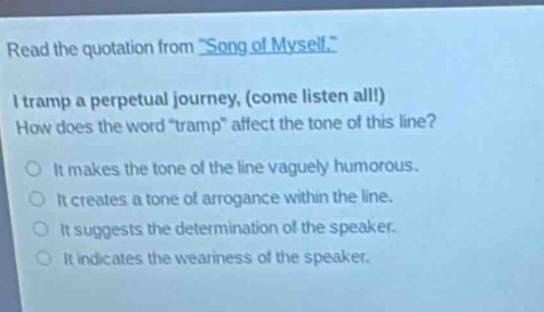 read the quotation from \song of myself.\ i tramp a perpetual journey, (come listen all!) how does the word \tramp\ affect the tone of this line? it makes the tone of the line vaguely humorous. it creates a tone of arrogance within the line. it suggests the determination of the speaker. it indicates the weariness of the speaker.