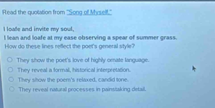 read the quotation from \song of myself.\ i loafe and invite my soul, i lean and loafe at my ease observing a spear of summer grass. how do these lines reflect the poets general style? they show the poets love of highly ornate language. they reveal a formal, historical interpretation. they show the poems relaxed, candid tone. they reveal natural processes in painstaking detail.