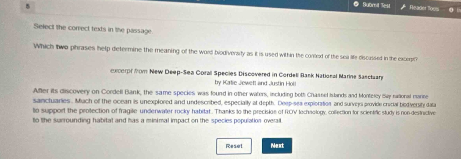 select the correct texts in the passage. which two phrases help determine the meaning of the word biodiversity as it is used within the context of the sea life discussed in the excerpt? excerpt from new deep - sea coral species discovered in cordell bank national marine sanctuary by katie jewett and justin holl after its discovery on cordell bank, the same species was found in other waters, including both channel islands and monterey bay national marine sanctuaries. much of the ocean is unexplored and undescribed, especially at depth. deep - sea exploration and surveys provide crucial biodiversity data to support the protection of fragile underwater rocky habitat. thanks to the precision of rov technology, collection for scientific study is non - destructive to the surrounding habitat and has a minimal impact on the species population overall.