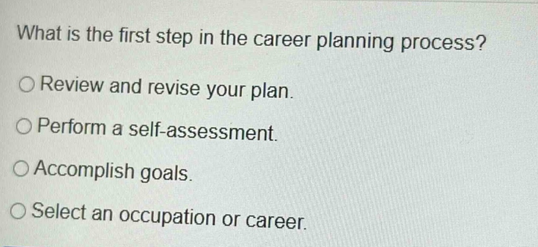 what is the first step in the career planning process?\n○ review and revise your plan.\n○ perform a self - assessment.\n○ accomplish goals.\n○ select an occupation or career.