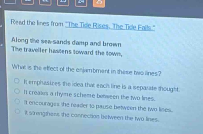 read the lines from \the tide rises, the tide falls.\ along the sea - sands damp and brown the traveller hastens toward the town, what is the effect of the enjambment in these two lines? it emphasizes the idea that each line is a separate thought. it creates a rhyme scheme between the two lines. it encourages the reader to pause between the two lines. it strengthens the connection between the two lines.