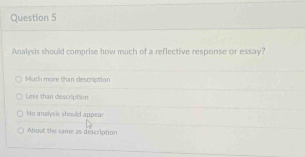 question 5\nanalysis should comprise how much of a reflective response or essay?\nmuch more than description\nless than description\nno analysis should appear\nabout the same as description
