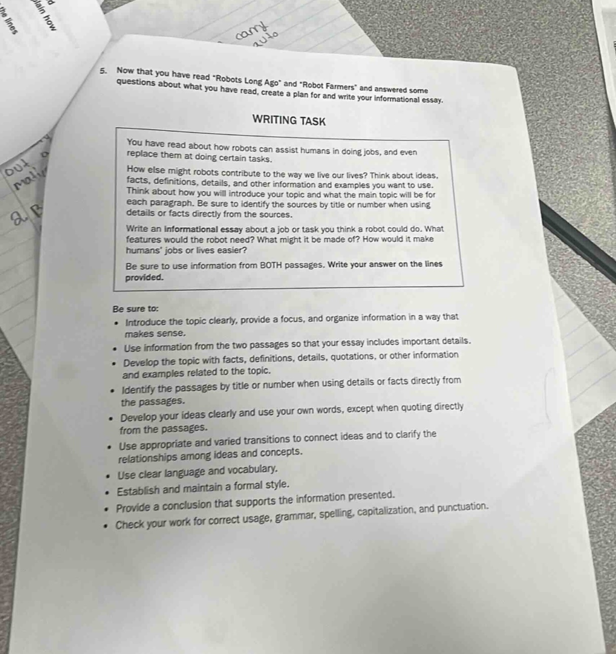 5. now that you have read “robots long ago” and “robot farmers” and answered some questions about what you have read, create a plan for and write your informational essay. writing task you have read about how robots can assist humans in doing jobs, and even replace them at doing certain tasks. how else might robots contribute to the way we live our lives? think about ideas, facts, definitions, details, and other information and examples you want to use. think about how you will introduce your topic and what the main topic will be for each paragraph. be sure to identify the sources by title or number when using details or facts directly from the sources. write an informational essay about a job or task you think a robot could do. what features would the robot need? what might it be made of? how would it make humans’ jobs or lives easier? be sure to use information from both passages. write your answer on the lines provided. be sure to: - introduce the topic clearly, provide a focus, and organize information in a way that makes sense. - use information from the two passages so that your essay includes important details. - develop the topic with facts, definitions, details, quotations, or other information and examples related to the topic. - identify the passages by title or number when using details or facts directly from the passages. - develop your ideas clearly and use your own words, except when quoting directly from the passages. - use appropriate and varied transitions to connect ideas and to clarify the relationships among ideas and concepts. - use clear language and vocabulary. - establish and maintain a formal style. - provide a conclusion that supports the information presented. - check your work for correct usage, grammar, spelling, capitalization, and punctuation.