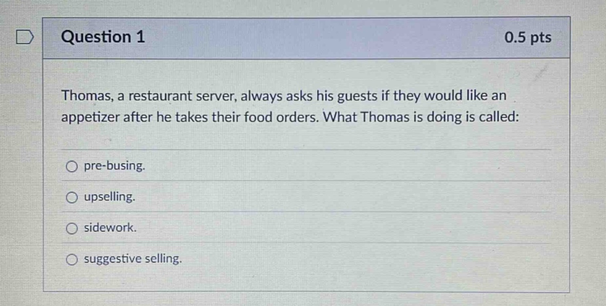 question 1 0.5 pts thomas, a restaurant server, always asks his guests if they would like an appetizer after he takes their food orders. what thomas is doing is called: pre - busing. upselling. sidework. suggestive selling.