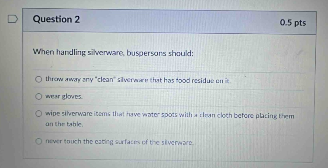 question 2 0.5 pts when handling silverware, buspersons should: throw away any \clean\ silverware that has food residue on it. wear gloves. wipe silverware items that have water spots with a clean cloth before placing them on the table. never touch the eating surfaces of the silverware.