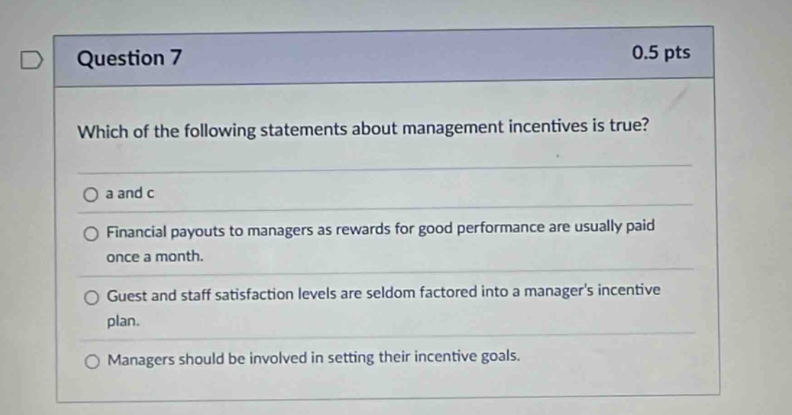 question 7 0.5 pts which of the following statements about management incentives is true? a and c financial payouts to managers as rewards for good performance are usually paid once a month. guest and staff satisfaction levels are seldom factored into a managers incentive plan. managers should be involved in setting their incentive goals.