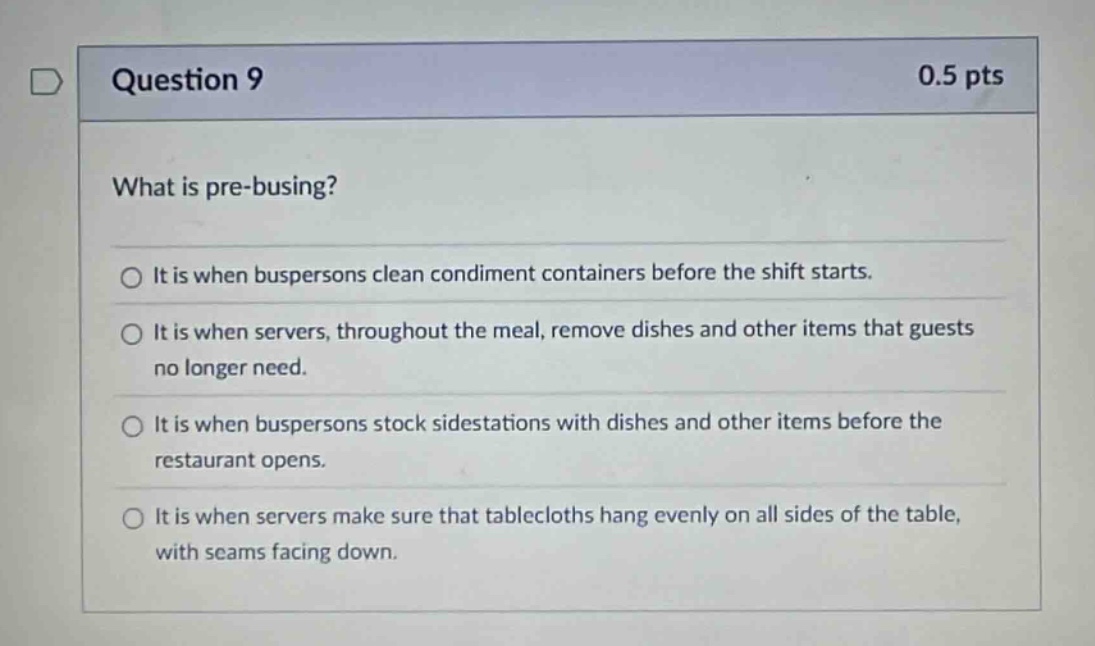 question 9 0.5 pts what is pre - busing? it is when buspersons clean condiment containers before the shift starts. it is when servers, throughout the meal, remove dishes and other items that guests no longer need. it is when buspersons stock sidestations with dishes and other items before the restaurant opens. it is when servers make sure that tablecloths hang evenly on all sides of the table, with seams facing down.