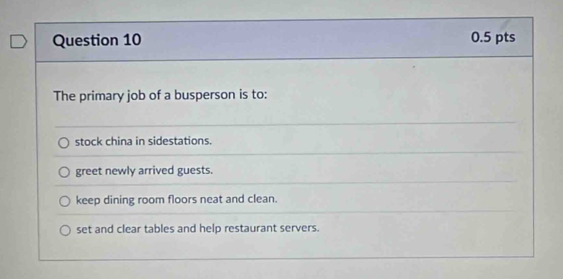 question 10 0.5 pts the primary job of a busperson is to: stock china in sidestations. greet newly arrived guests. keep dining room floors neat and clean. set and clear tables and help restaurant servers.