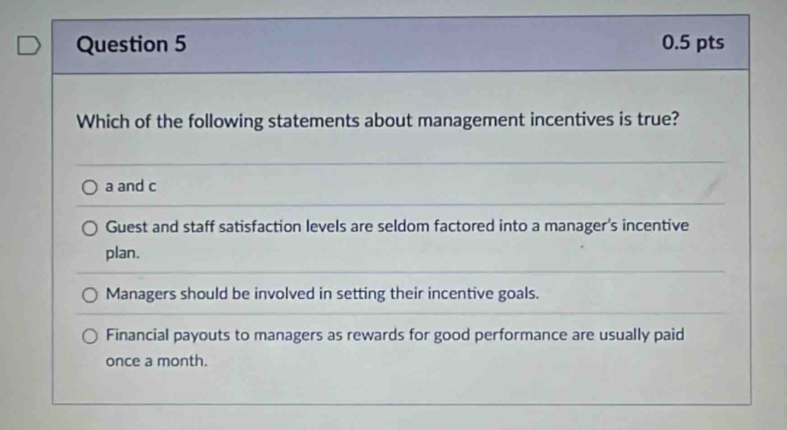 question 5 0.5 pts which of the following statements about management incentives is true? a and c guest and staff satisfaction levels are seldom factored into a managers incentive plan. managers should be involved in setting their incentive goals. financial payouts to managers as rewards for good performance are usually paid once a month.