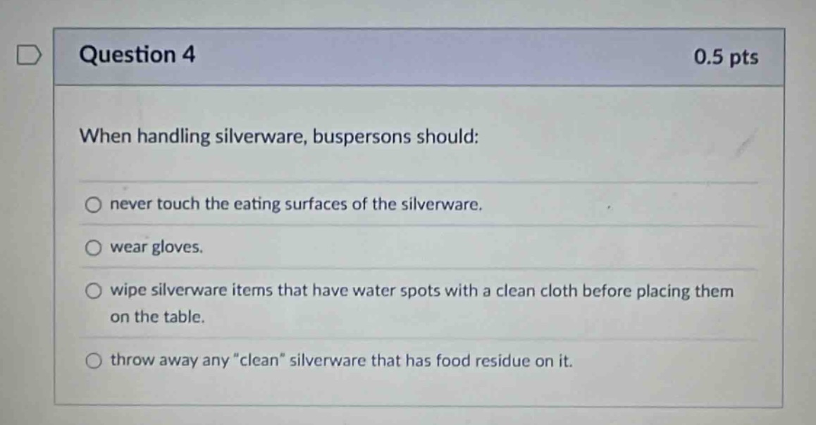 question 4 0.5 pts when handling silverware, buspersons should: never touch the eating surfaces of the silverware. wear gloves. wipe silverware items that have water spots with a clean cloth before placing them on the table. throw away any \clean\ silverware that has food residue on it.