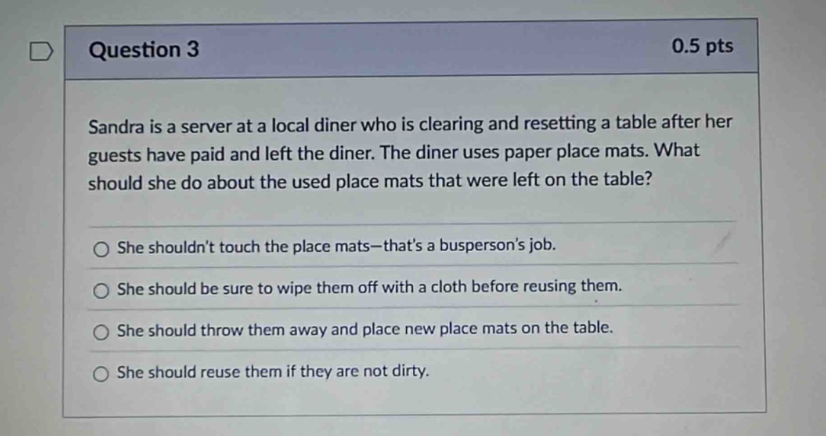 question 3 0.5 pts sandra is a server at a local diner who is clearing and resetting a table after her guests have paid and left the diner. the diner uses paper place mats. what should she do about the used place mats that were left on the table? she shouldnt touch the place mats - thats a buspersons job. she should be sure to wipe them off with a cloth before reusing them. she should throw them away and place new place mats on the table. she should reuse them if they are not dirty.