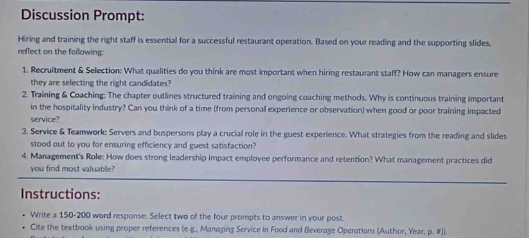 discussion prompt: hiring and training the right staff is essential for a successful restaurant operation. based on your reading and the supporting slides, reflect on the following: 1. recruitment & selection: what qualities do you think are most important when hiring restaurant staff? how can managers ensure they are selecting the right candidates? 2. training & coaching: the chapter outlines structured training and ongoing coaching methods. why is continuous training important in the hospitality industry? can you think of a time (from personal experience or observation) when good or poor training impacted service? 3. service & teamwork: servers and buspersons play a crucial role in the guest experience. what strategies from the reading and slides stood out to you for ensuring efficiency and guest satisfaction? 4. managements role: how does strong leadership impact employee performance and retention? what management practices did you find most valuable? instructions: - write a 150 - 200 word response. select two of the four prompts to answer in your post. - cite the textbook using proper references (e.g., managing service in food and beverage operations (author, year, p. #)).